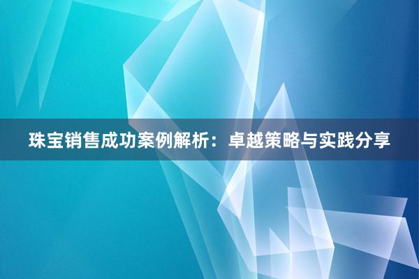 珠宝销售成功案例解析：卓越策略与实践分享